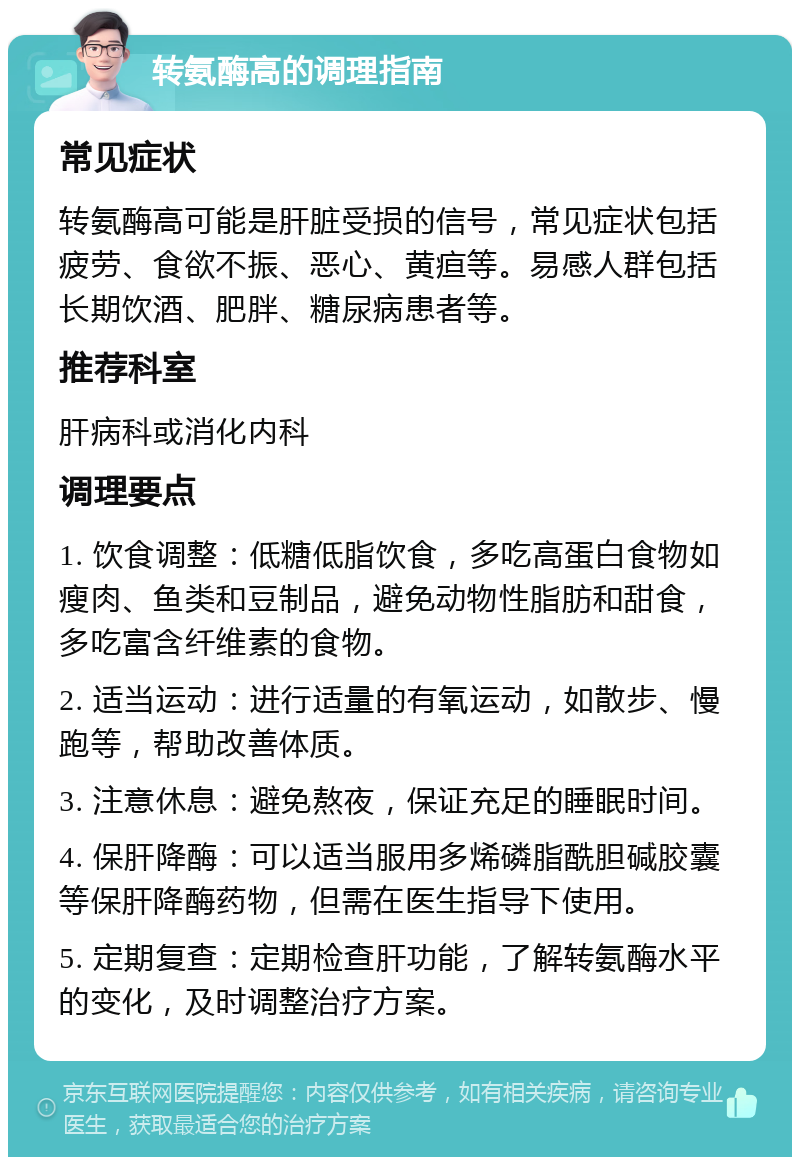 转氨酶高的调理指南 常见症状 转氨酶高可能是肝脏受损的信号，常见症状包括疲劳、食欲不振、恶心、黄疸等。易感人群包括长期饮酒、肥胖、糖尿病患者等。 推荐科室 肝病科或消化内科 调理要点 1. 饮食调整：低糖低脂饮食，多吃高蛋白食物如瘦肉、鱼类和豆制品，避免动物性脂肪和甜食，多吃富含纤维素的食物。 2. 适当运动：进行适量的有氧运动，如散步、慢跑等，帮助改善体质。 3. 注意休息：避免熬夜，保证充足的睡眠时间。 4. 保肝降酶：可以适当服用多烯磷脂酰胆碱胶囊等保肝降酶药物，但需在医生指导下使用。 5. 定期复查：定期检查肝功能，了解转氨酶水平的变化，及时调整治疗方案。