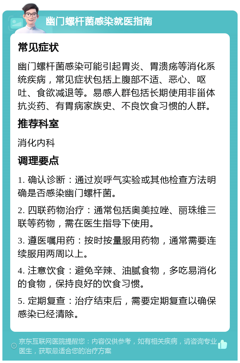 幽门螺杆菌感染就医指南 常见症状 幽门螺杆菌感染可能引起胃炎、胃溃疡等消化系统疾病，常见症状包括上腹部不适、恶心、呕吐、食欲减退等。易感人群包括长期使用非甾体抗炎药、有胃病家族史、不良饮食习惯的人群。 推荐科室 消化内科 调理要点 1. 确认诊断：通过炭呼气实验或其他检查方法明确是否感染幽门螺杆菌。 2. 四联药物治疗：通常包括奥美拉唑、丽珠维三联等药物，需在医生指导下使用。 3. 遵医嘱用药：按时按量服用药物，通常需要连续服用两周以上。 4. 注意饮食：避免辛辣、油腻食物，多吃易消化的食物，保持良好的饮食习惯。 5. 定期复查：治疗结束后，需要定期复查以确保感染已经清除。