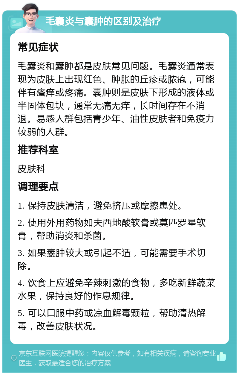 毛囊炎与囊肿的区别及治疗 常见症状 毛囊炎和囊肿都是皮肤常见问题。毛囊炎通常表现为皮肤上出现红色、肿胀的丘疹或脓疱，可能伴有瘙痒或疼痛。囊肿则是皮肤下形成的液体或半固体包块，通常无痛无痒，长时间存在不消退。易感人群包括青少年、油性皮肤者和免疫力较弱的人群。 推荐科室 皮肤科 调理要点 1. 保持皮肤清洁，避免挤压或摩擦患处。 2. 使用外用药物如夫西地酸软膏或莫匹罗星软膏，帮助消炎和杀菌。 3. 如果囊肿较大或引起不适，可能需要手术切除。 4. 饮食上应避免辛辣刺激的食物，多吃新鲜蔬菜水果，保持良好的作息规律。 5. 可以口服中药或凉血解毒颗粒，帮助清热解毒，改善皮肤状况。