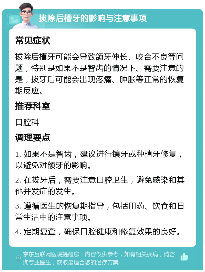 拔除后槽牙的影响与注意事项 常见症状 拔除后槽牙可能会导致颌牙伸长、咬合不良等问题，特别是如果不是智齿的情况下。需要注意的是，拔牙后可能会出现疼痛、肿胀等正常的恢复期反应。 推荐科室 口腔科 调理要点 1. 如果不是智齿，建议进行镶牙或种植牙修复，以避免对颌牙的影响。 2. 在拔牙后，需要注意口腔卫生，避免感染和其他并发症的发生。 3. 遵循医生的恢复期指导，包括用药、饮食和日常生活中的注意事项。 4. 定期复查，确保口腔健康和修复效果的良好。