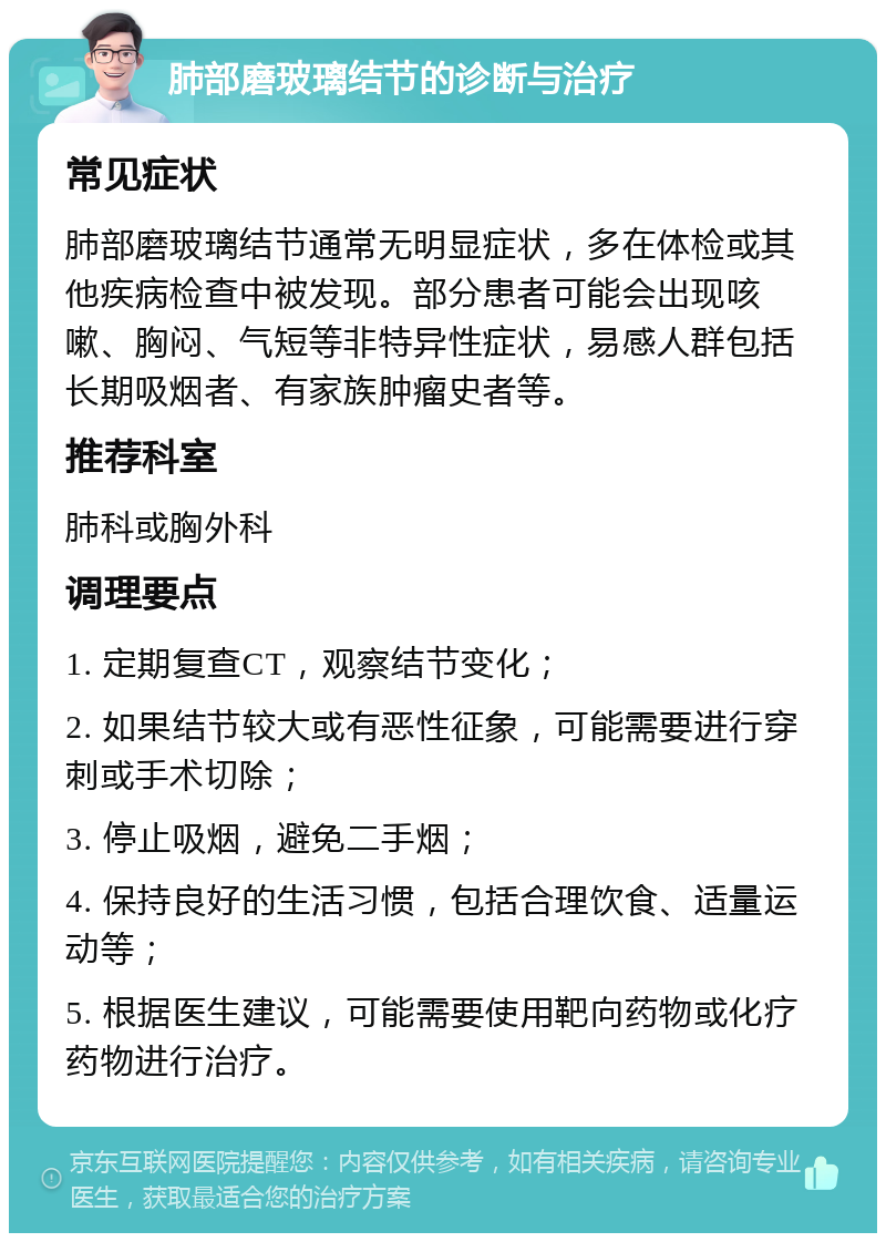 肺部磨玻璃结节的诊断与治疗 常见症状 肺部磨玻璃结节通常无明显症状，多在体检或其他疾病检查中被发现。部分患者可能会出现咳嗽、胸闷、气短等非特异性症状，易感人群包括长期吸烟者、有家族肿瘤史者等。 推荐科室 肺科或胸外科 调理要点 1. 定期复查CT，观察结节变化； 2. 如果结节较大或有恶性征象，可能需要进行穿刺或手术切除； 3. 停止吸烟，避免二手烟； 4. 保持良好的生活习惯，包括合理饮食、适量运动等； 5. 根据医生建议，可能需要使用靶向药物或化疗药物进行治疗。