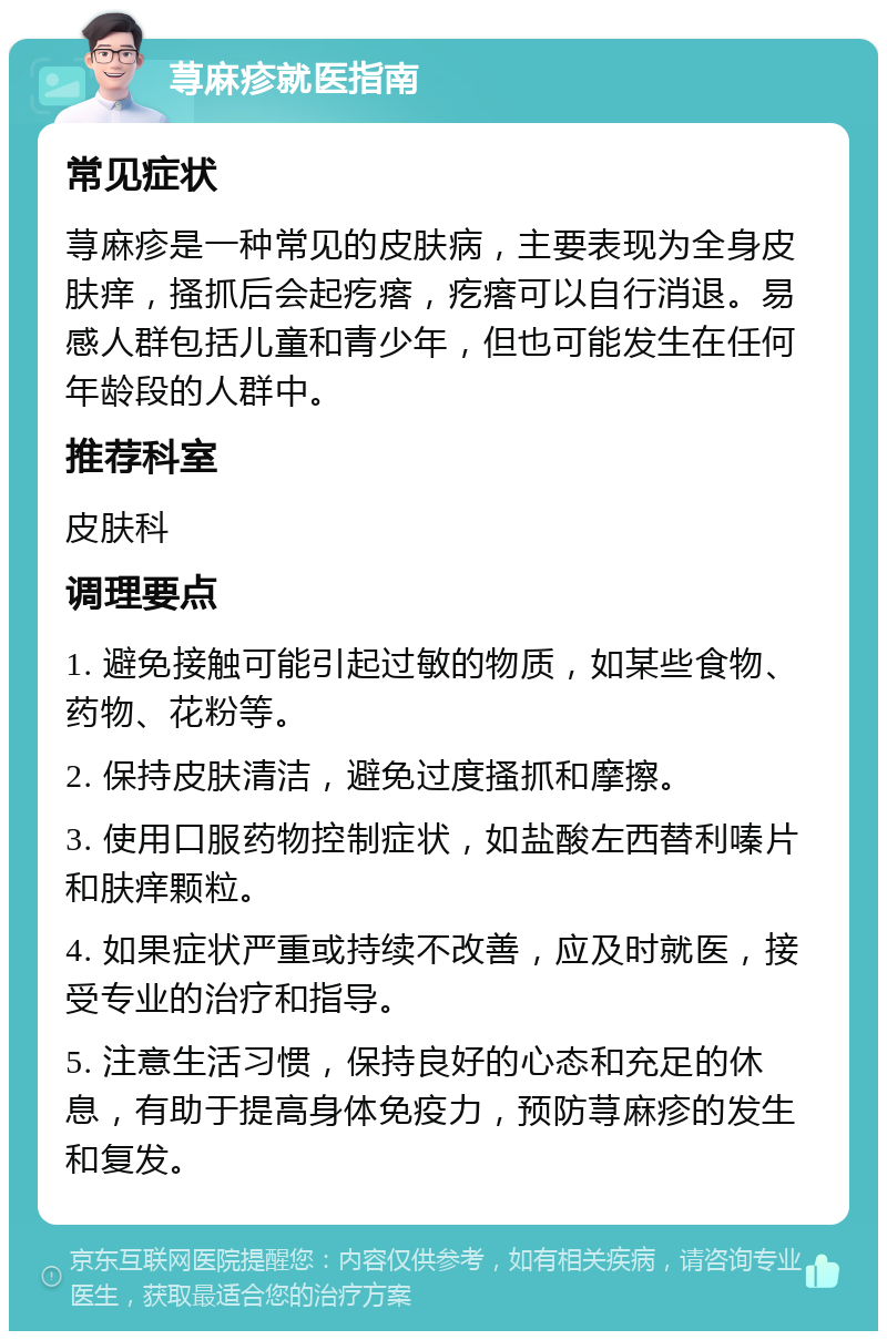 荨麻疹就医指南 常见症状 荨麻疹是一种常见的皮肤病，主要表现为全身皮肤痒，搔抓后会起疙瘩，疙瘩可以自行消退。易感人群包括儿童和青少年，但也可能发生在任何年龄段的人群中。 推荐科室 皮肤科 调理要点 1. 避免接触可能引起过敏的物质，如某些食物、药物、花粉等。 2. 保持皮肤清洁，避免过度搔抓和摩擦。 3. 使用口服药物控制症状，如盐酸左西替利嗪片和肤痒颗粒。 4. 如果症状严重或持续不改善，应及时就医，接受专业的治疗和指导。 5. 注意生活习惯，保持良好的心态和充足的休息，有助于提高身体免疫力，预防荨麻疹的发生和复发。