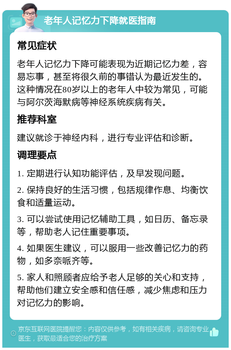 老年人记忆力下降就医指南 常见症状 老年人记忆力下降可能表现为近期记忆力差，容易忘事，甚至将很久前的事错认为最近发生的。这种情况在80岁以上的老年人中较为常见，可能与阿尔茨海默病等神经系统疾病有关。 推荐科室 建议就诊于神经内科，进行专业评估和诊断。 调理要点 1. 定期进行认知功能评估，及早发现问题。 2. 保持良好的生活习惯，包括规律作息、均衡饮食和适量运动。 3. 可以尝试使用记忆辅助工具，如日历、备忘录等，帮助老人记住重要事项。 4. 如果医生建议，可以服用一些改善记忆力的药物，如多奈哌齐等。 5. 家人和照顾者应给予老人足够的关心和支持，帮助他们建立安全感和信任感，减少焦虑和压力对记忆力的影响。