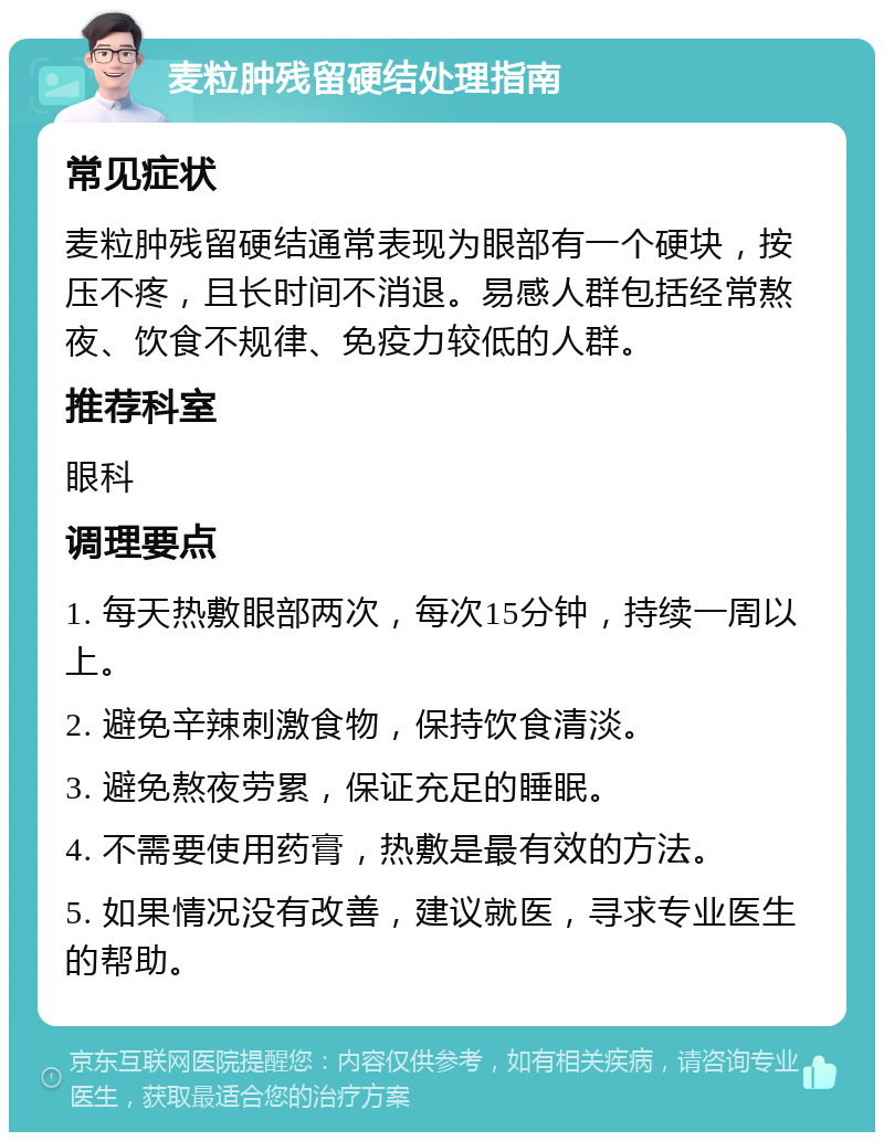 麦粒肿残留硬结处理指南 常见症状 麦粒肿残留硬结通常表现为眼部有一个硬块，按压不疼，且长时间不消退。易感人群包括经常熬夜、饮食不规律、免疫力较低的人群。 推荐科室 眼科 调理要点 1. 每天热敷眼部两次，每次15分钟，持续一周以上。 2. 避免辛辣刺激食物，保持饮食清淡。 3. 避免熬夜劳累，保证充足的睡眠。 4. 不需要使用药膏，热敷是最有效的方法。 5. 如果情况没有改善，建议就医，寻求专业医生的帮助。