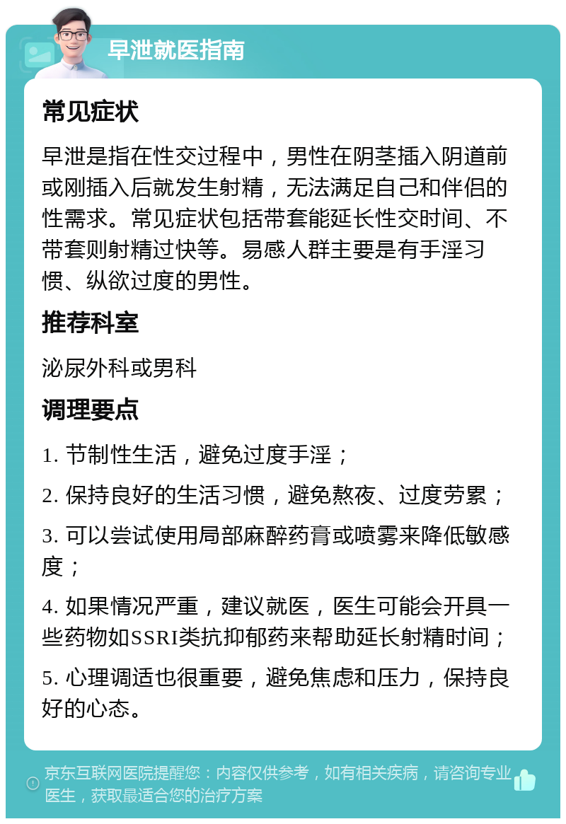 早泄就医指南 常见症状 早泄是指在性交过程中，男性在阴茎插入阴道前或刚插入后就发生射精，无法满足自己和伴侣的性需求。常见症状包括带套能延长性交时间、不带套则射精过快等。易感人群主要是有手淫习惯、纵欲过度的男性。 推荐科室 泌尿外科或男科 调理要点 1. 节制性生活，避免过度手淫； 2. 保持良好的生活习惯，避免熬夜、过度劳累； 3. 可以尝试使用局部麻醉药膏或喷雾来降低敏感度； 4. 如果情况严重，建议就医，医生可能会开具一些药物如SSRI类抗抑郁药来帮助延长射精时间； 5. 心理调适也很重要，避免焦虑和压力，保持良好的心态。