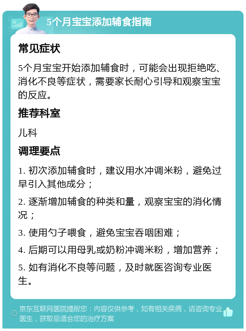 5个月宝宝添加辅食指南 常见症状 5个月宝宝开始添加辅食时，可能会出现拒绝吃、消化不良等症状，需要家长耐心引导和观察宝宝的反应。 推荐科室 儿科 调理要点 1. 初次添加辅食时，建议用水冲调米粉，避免过早引入其他成分； 2. 逐渐增加辅食的种类和量，观察宝宝的消化情况； 3. 使用勺子喂食，避免宝宝吞咽困难； 4. 后期可以用母乳或奶粉冲调米粉，增加营养； 5. 如有消化不良等问题，及时就医咨询专业医生。