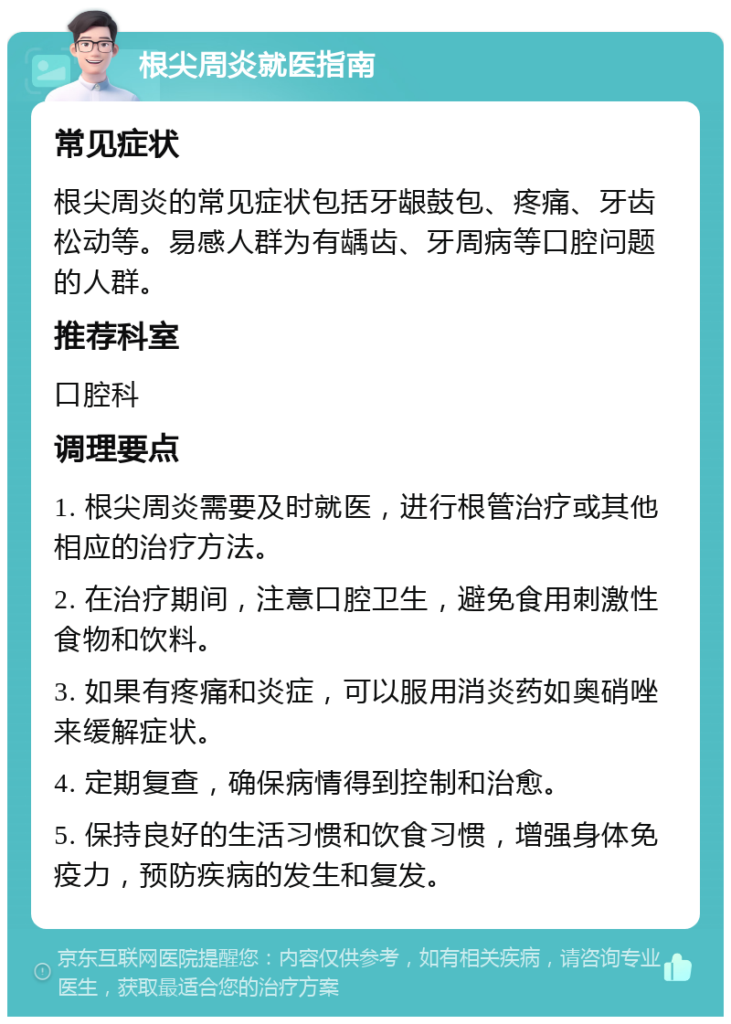 根尖周炎就医指南 常见症状 根尖周炎的常见症状包括牙龈鼓包、疼痛、牙齿松动等。易感人群为有龋齿、牙周病等口腔问题的人群。 推荐科室 口腔科 调理要点 1. 根尖周炎需要及时就医，进行根管治疗或其他相应的治疗方法。 2. 在治疗期间，注意口腔卫生，避免食用刺激性食物和饮料。 3. 如果有疼痛和炎症，可以服用消炎药如奥硝唑来缓解症状。 4. 定期复查，确保病情得到控制和治愈。 5. 保持良好的生活习惯和饮食习惯，增强身体免疫力，预防疾病的发生和复发。