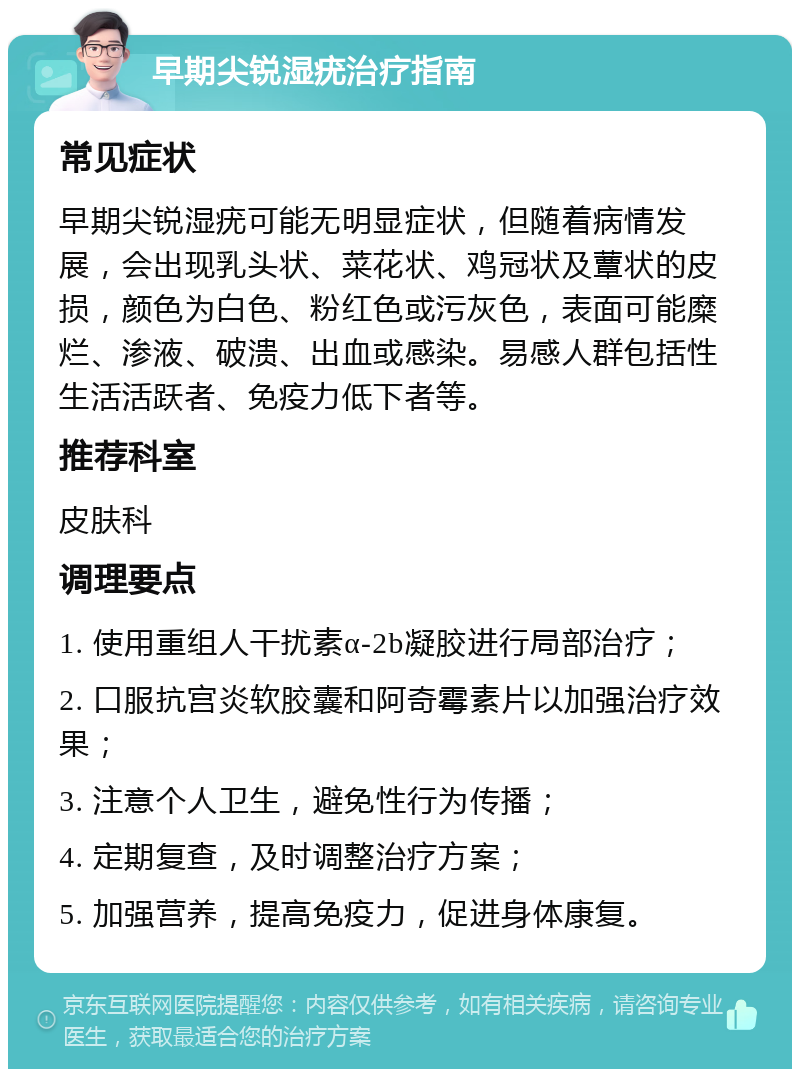 早期尖锐湿疣治疗指南 常见症状 早期尖锐湿疣可能无明显症状，但随着病情发展，会出现乳头状、菜花状、鸡冠状及蕈状的皮损，颜色为白色、粉红色或污灰色，表面可能糜烂、渗液、破溃、出血或感染。易感人群包括性生活活跃者、免疫力低下者等。 推荐科室 皮肤科 调理要点 1. 使用重组人干扰素α-2b凝胶进行局部治疗； 2. 口服抗宫炎软胶囊和阿奇霉素片以加强治疗效果； 3. 注意个人卫生，避免性行为传播； 4. 定期复查，及时调整治疗方案； 5. 加强营养，提高免疫力，促进身体康复。