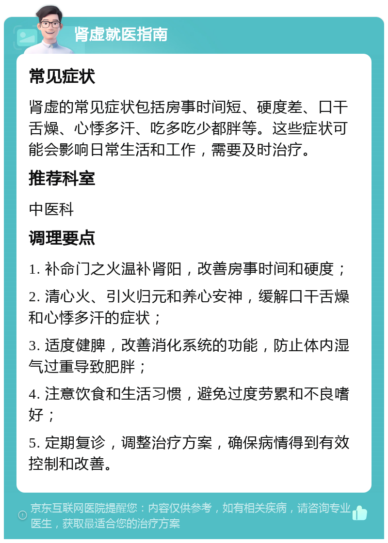 肾虚就医指南 常见症状 肾虚的常见症状包括房事时间短、硬度差、口干舌燥、心悸多汗、吃多吃少都胖等。这些症状可能会影响日常生活和工作，需要及时治疗。 推荐科室 中医科 调理要点 1. 补命门之火温补肾阳，改善房事时间和硬度； 2. 清心火、引火归元和养心安神，缓解口干舌燥和心悸多汗的症状； 3. 适度健脾，改善消化系统的功能，防止体内湿气过重导致肥胖； 4. 注意饮食和生活习惯，避免过度劳累和不良嗜好； 5. 定期复诊，调整治疗方案，确保病情得到有效控制和改善。