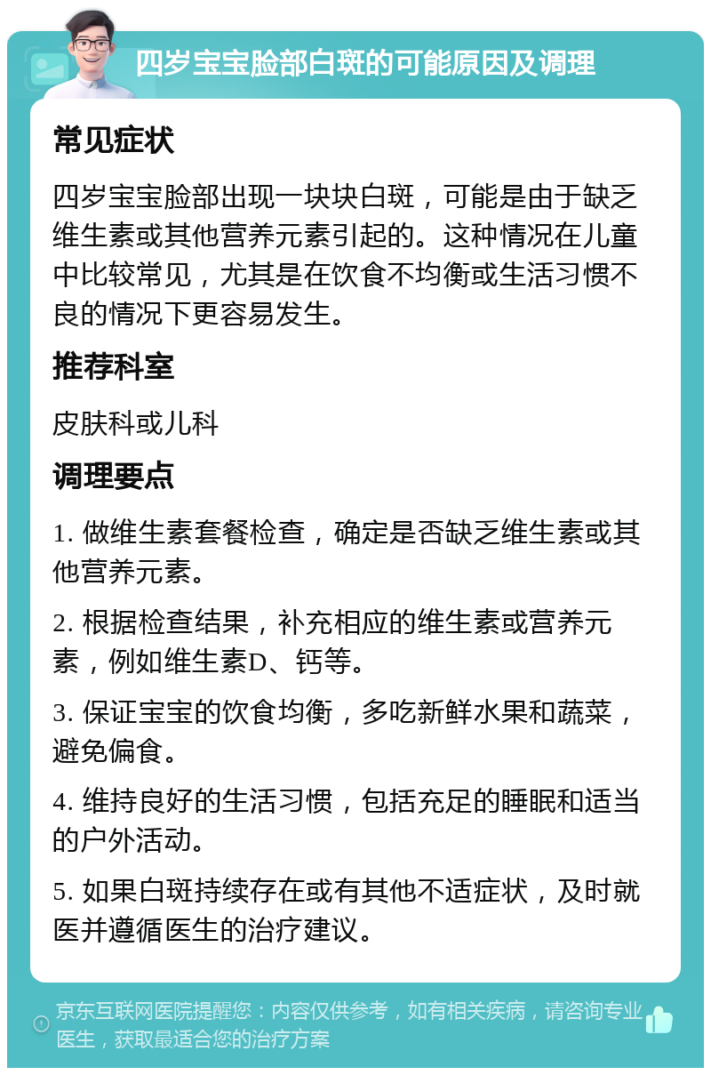 四岁宝宝脸部白斑的可能原因及调理 常见症状 四岁宝宝脸部出现一块块白斑，可能是由于缺乏维生素或其他营养元素引起的。这种情况在儿童中比较常见，尤其是在饮食不均衡或生活习惯不良的情况下更容易发生。 推荐科室 皮肤科或儿科 调理要点 1. 做维生素套餐检查，确定是否缺乏维生素或其他营养元素。 2. 根据检查结果，补充相应的维生素或营养元素，例如维生素D、钙等。 3. 保证宝宝的饮食均衡，多吃新鲜水果和蔬菜，避免偏食。 4. 维持良好的生活习惯，包括充足的睡眠和适当的户外活动。 5. 如果白斑持续存在或有其他不适症状，及时就医并遵循医生的治疗建议。