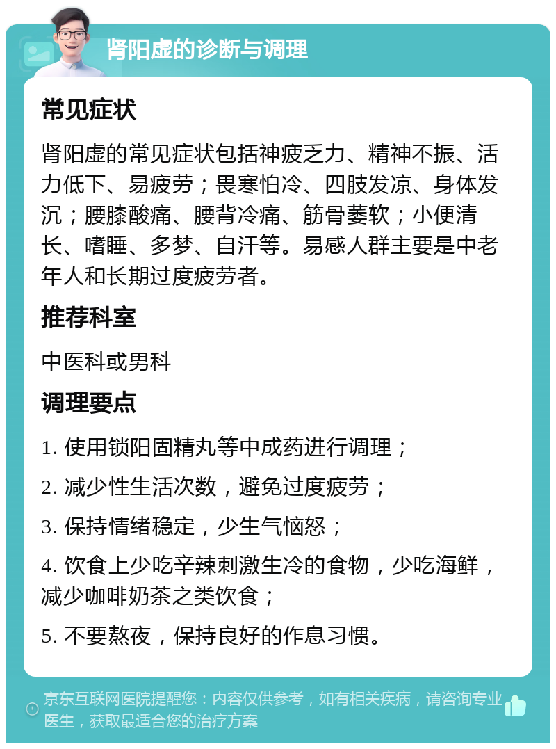 肾阳虚的诊断与调理 常见症状 肾阳虚的常见症状包括神疲乏力、精神不振、活力低下、易疲劳；畏寒怕冷、四肢发凉、身体发沉；腰膝酸痛、腰背冷痛、筋骨萎软；小便清长、嗜睡、多梦、自汗等。易感人群主要是中老年人和长期过度疲劳者。 推荐科室 中医科或男科 调理要点 1. 使用锁阳固精丸等中成药进行调理； 2. 减少性生活次数，避免过度疲劳； 3. 保持情绪稳定，少生气恼怒； 4. 饮食上少吃辛辣刺激生冷的食物，少吃海鲜，减少咖啡奶茶之类饮食； 5. 不要熬夜，保持良好的作息习惯。