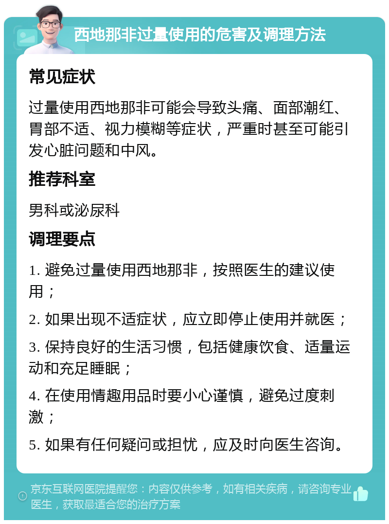 西地那非过量使用的危害及调理方法 常见症状 过量使用西地那非可能会导致头痛、面部潮红、胃部不适、视力模糊等症状，严重时甚至可能引发心脏问题和中风。 推荐科室 男科或泌尿科 调理要点 1. 避免过量使用西地那非，按照医生的建议使用； 2. 如果出现不适症状，应立即停止使用并就医； 3. 保持良好的生活习惯，包括健康饮食、适量运动和充足睡眠； 4. 在使用情趣用品时要小心谨慎，避免过度刺激； 5. 如果有任何疑问或担忧，应及时向医生咨询。