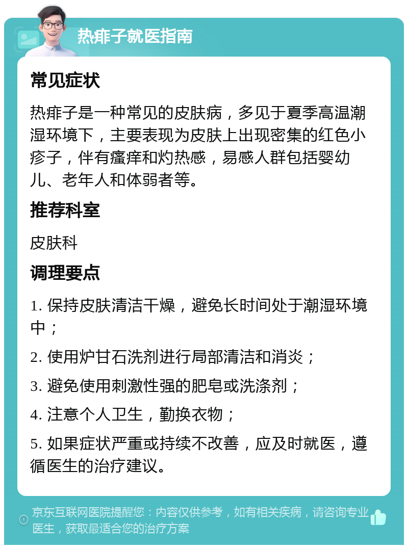 热痱子就医指南 常见症状 热痱子是一种常见的皮肤病，多见于夏季高温潮湿环境下，主要表现为皮肤上出现密集的红色小疹子，伴有瘙痒和灼热感，易感人群包括婴幼儿、老年人和体弱者等。 推荐科室 皮肤科 调理要点 1. 保持皮肤清洁干燥，避免长时间处于潮湿环境中； 2. 使用炉甘石洗剂进行局部清洁和消炎； 3. 避免使用刺激性强的肥皂或洗涤剂； 4. 注意个人卫生，勤换衣物； 5. 如果症状严重或持续不改善，应及时就医，遵循医生的治疗建议。