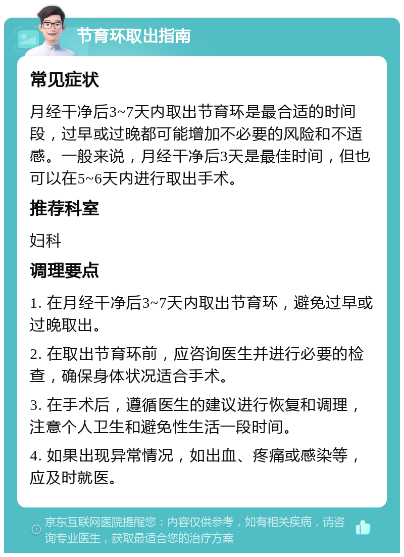 节育环取出指南 常见症状 月经干净后3~7天内取出节育环是最合适的时间段，过早或过晚都可能增加不必要的风险和不适感。一般来说，月经干净后3天是最佳时间，但也可以在5~6天内进行取出手术。 推荐科室 妇科 调理要点 1. 在月经干净后3~7天内取出节育环，避免过早或过晚取出。 2. 在取出节育环前，应咨询医生并进行必要的检查，确保身体状况适合手术。 3. 在手术后，遵循医生的建议进行恢复和调理，注意个人卫生和避免性生活一段时间。 4. 如果出现异常情况，如出血、疼痛或感染等，应及时就医。