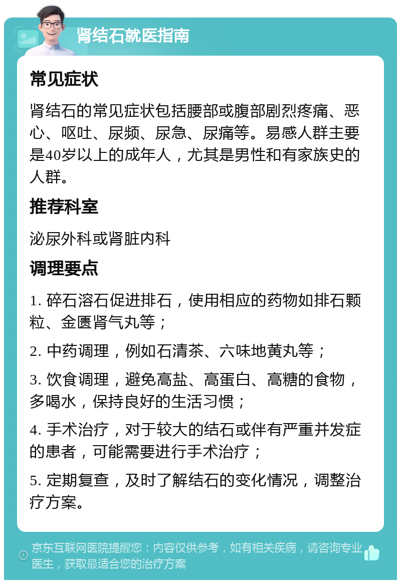 肾结石就医指南 常见症状 肾结石的常见症状包括腰部或腹部剧烈疼痛、恶心、呕吐、尿频、尿急、尿痛等。易感人群主要是40岁以上的成年人，尤其是男性和有家族史的人群。 推荐科室 泌尿外科或肾脏内科 调理要点 1. 碎石溶石促进排石，使用相应的药物如排石颗粒、金匮肾气丸等； 2. 中药调理，例如石清茶、六味地黄丸等； 3. 饮食调理，避免高盐、高蛋白、高糖的食物，多喝水，保持良好的生活习惯； 4. 手术治疗，对于较大的结石或伴有严重并发症的患者，可能需要进行手术治疗； 5. 定期复查，及时了解结石的变化情况，调整治疗方案。