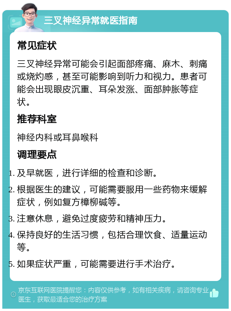 三叉神经异常就医指南 常见症状 三叉神经异常可能会引起面部疼痛、麻木、刺痛或烧灼感，甚至可能影响到听力和视力。患者可能会出现眼皮沉重、耳朵发涨、面部肿胀等症状。 推荐科室 神经内科或耳鼻喉科 调理要点 及早就医，进行详细的检查和诊断。 根据医生的建议，可能需要服用一些药物来缓解症状，例如复方樟柳碱等。 注意休息，避免过度疲劳和精神压力。 保持良好的生活习惯，包括合理饮食、适量运动等。 如果症状严重，可能需要进行手术治疗。