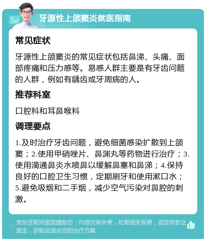 牙源性上颌窦炎就医指南 常见症状 牙源性上颌窦炎的常见症状包括鼻涕、头痛、面部疼痛和压力感等。易感人群主要是有牙齿问题的人群，例如有龋齿或牙周病的人。 推荐科室 口腔科和耳鼻喉科 调理要点 1.及时治疗牙齿问题，避免细菌感染扩散到上颌窦；2.使用甲硝唑片、鼻渊丸等药物进行治疗；3.使用滴通鼻炎水喷鼻以缓解鼻塞和鼻涕；4.保持良好的口腔卫生习惯，定期刷牙和使用漱口水；5.避免吸烟和二手烟，减少空气污染对鼻腔的刺激。