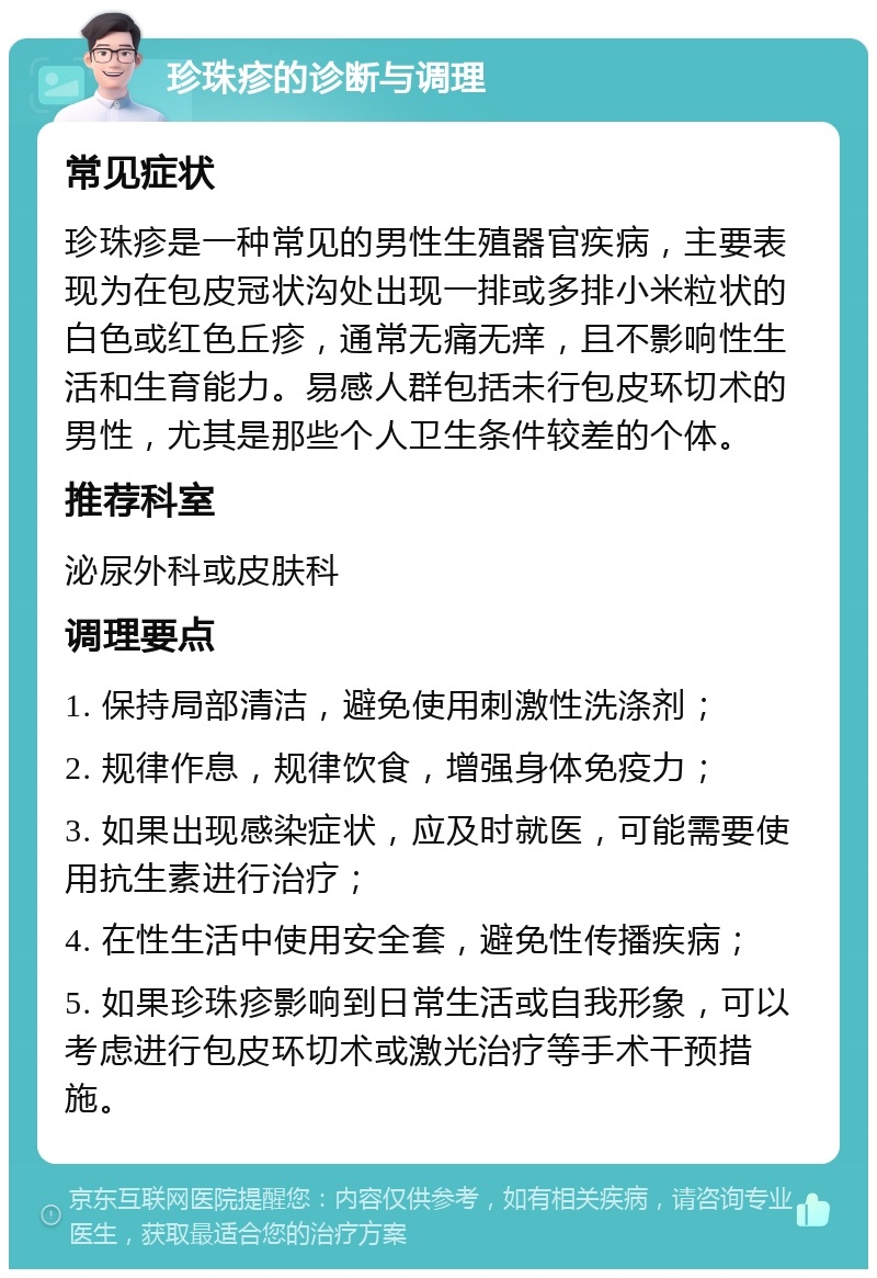 珍珠疹的诊断与调理 常见症状 珍珠疹是一种常见的男性生殖器官疾病，主要表现为在包皮冠状沟处出现一排或多排小米粒状的白色或红色丘疹，通常无痛无痒，且不影响性生活和生育能力。易感人群包括未行包皮环切术的男性，尤其是那些个人卫生条件较差的个体。 推荐科室 泌尿外科或皮肤科 调理要点 1. 保持局部清洁，避免使用刺激性洗涤剂； 2. 规律作息，规律饮食，增强身体免疫力； 3. 如果出现感染症状，应及时就医，可能需要使用抗生素进行治疗； 4. 在性生活中使用安全套，避免性传播疾病； 5. 如果珍珠疹影响到日常生活或自我形象，可以考虑进行包皮环切术或激光治疗等手术干预措施。