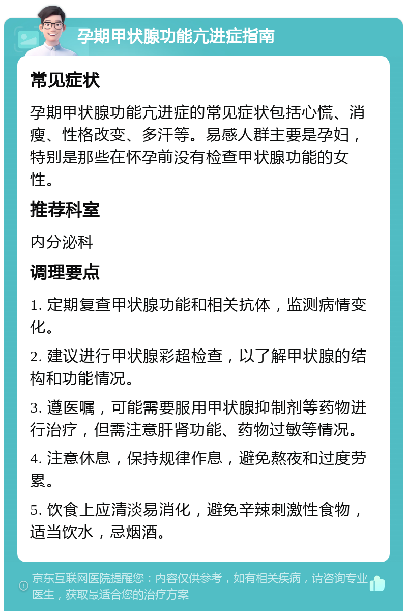 孕期甲状腺功能亢进症指南 常见症状 孕期甲状腺功能亢进症的常见症状包括心慌、消瘦、性格改变、多汗等。易感人群主要是孕妇，特别是那些在怀孕前没有检查甲状腺功能的女性。 推荐科室 内分泌科 调理要点 1. 定期复查甲状腺功能和相关抗体，监测病情变化。 2. 建议进行甲状腺彩超检查，以了解甲状腺的结构和功能情况。 3. 遵医嘱，可能需要服用甲状腺抑制剂等药物进行治疗，但需注意肝肾功能、药物过敏等情况。 4. 注意休息，保持规律作息，避免熬夜和过度劳累。 5. 饮食上应清淡易消化，避免辛辣刺激性食物，适当饮水，忌烟酒。