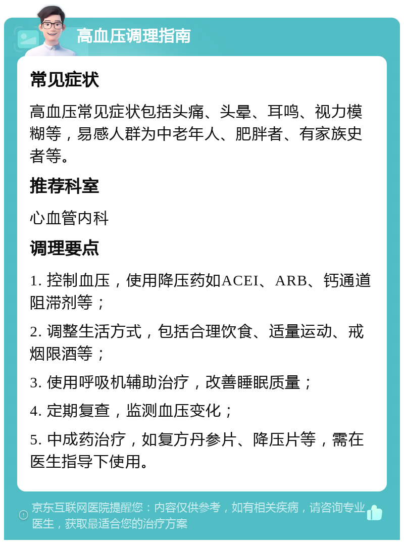 高血压调理指南 常见症状 高血压常见症状包括头痛、头晕、耳鸣、视力模糊等，易感人群为中老年人、肥胖者、有家族史者等。 推荐科室 心血管内科 调理要点 1. 控制血压，使用降压药如ACEI、ARB、钙通道阻滞剂等； 2. 调整生活方式，包括合理饮食、适量运动、戒烟限酒等； 3. 使用呼吸机辅助治疗，改善睡眠质量； 4. 定期复查，监测血压变化； 5. 中成药治疗，如复方丹参片、降压片等，需在医生指导下使用。