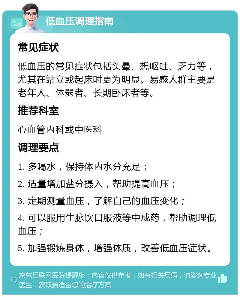 低血压调理指南 常见症状 低血压的常见症状包括头晕、想呕吐、乏力等，尤其在站立或起床时更为明显。易感人群主要是老年人、体弱者、长期卧床者等。 推荐科室 心血管内科或中医科 调理要点 1. 多喝水，保持体内水分充足； 2. 适量增加盐分摄入，帮助提高血压； 3. 定期测量血压，了解自己的血压变化； 4. 可以服用生脉饮口服液等中成药，帮助调理低血压； 5. 加强锻炼身体，增强体质，改善低血压症状。