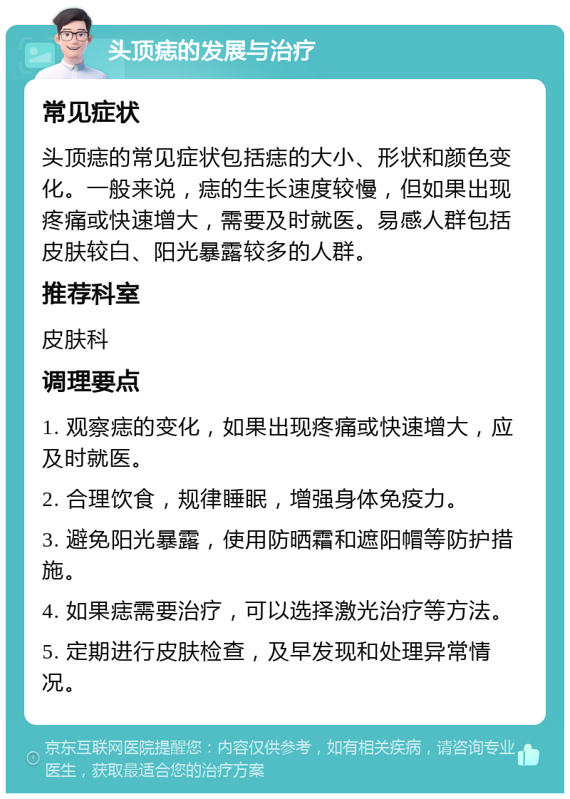 头顶痣的发展与治疗 常见症状 头顶痣的常见症状包括痣的大小、形状和颜色变化。一般来说，痣的生长速度较慢，但如果出现疼痛或快速增大，需要及时就医。易感人群包括皮肤较白、阳光暴露较多的人群。 推荐科室 皮肤科 调理要点 1. 观察痣的变化，如果出现疼痛或快速增大，应及时就医。 2. 合理饮食，规律睡眠，增强身体免疫力。 3. 避免阳光暴露，使用防晒霜和遮阳帽等防护措施。 4. 如果痣需要治疗，可以选择激光治疗等方法。 5. 定期进行皮肤检查，及早发现和处理异常情况。