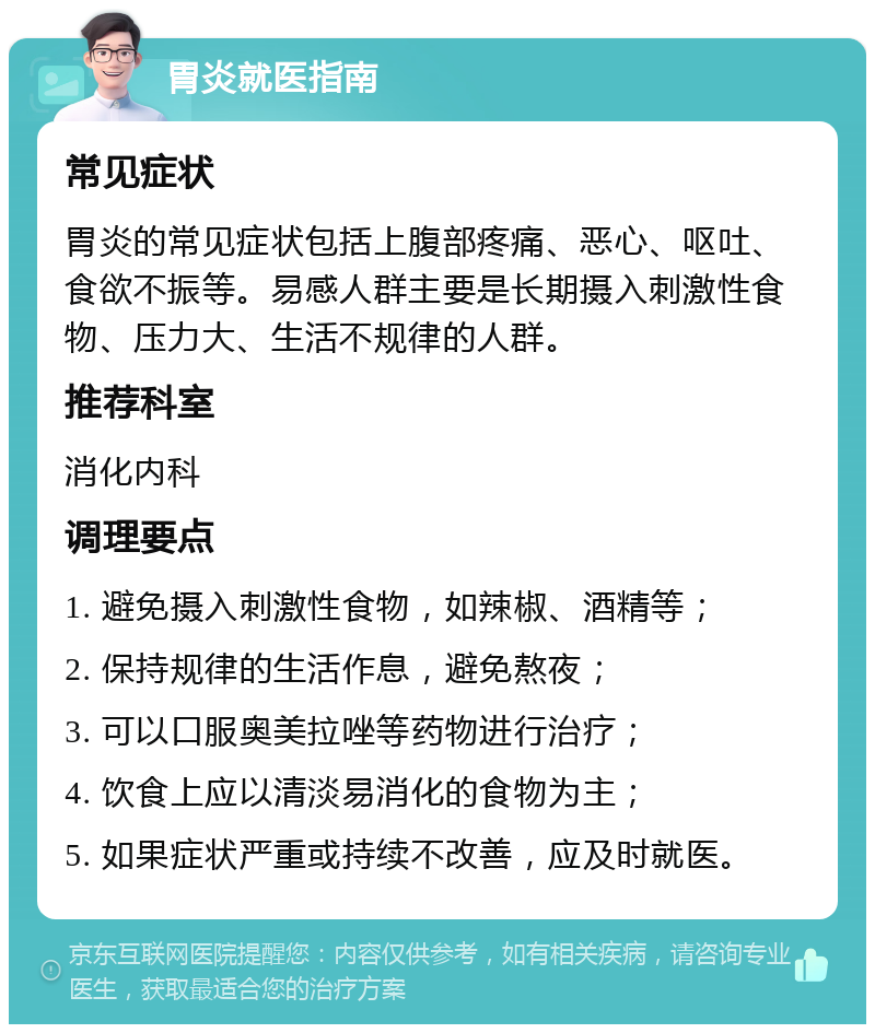 胃炎就医指南 常见症状 胃炎的常见症状包括上腹部疼痛、恶心、呕吐、食欲不振等。易感人群主要是长期摄入刺激性食物、压力大、生活不规律的人群。 推荐科室 消化内科 调理要点 1. 避免摄入刺激性食物，如辣椒、酒精等； 2. 保持规律的生活作息，避免熬夜； 3. 可以口服奥美拉唑等药物进行治疗； 4. 饮食上应以清淡易消化的食物为主； 5. 如果症状严重或持续不改善，应及时就医。