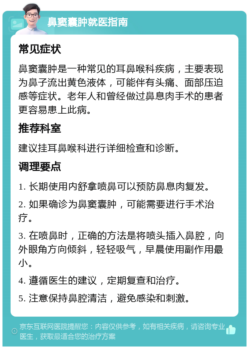 鼻窦囊肿就医指南 常见症状 鼻窦囊肿是一种常见的耳鼻喉科疾病，主要表现为鼻子流出黄色液体，可能伴有头痛、面部压迫感等症状。老年人和曾经做过鼻息肉手术的患者更容易患上此病。 推荐科室 建议挂耳鼻喉科进行详细检查和诊断。 调理要点 1. 长期使用内舒拿喷鼻可以预防鼻息肉复发。 2. 如果确诊为鼻窦囊肿，可能需要进行手术治疗。 3. 在喷鼻时，正确的方法是将喷头插入鼻腔，向外眼角方向倾斜，轻轻吸气，早晨使用副作用最小。 4. 遵循医生的建议，定期复查和治疗。 5. 注意保持鼻腔清洁，避免感染和刺激。