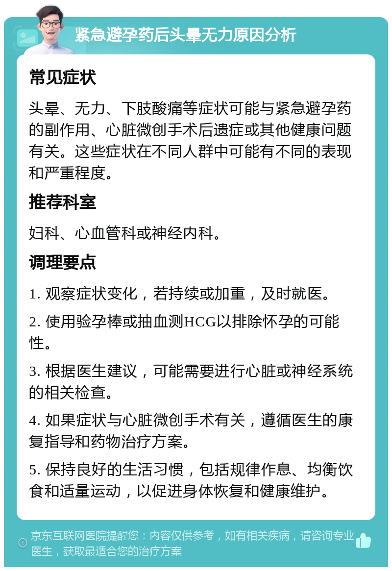 紧急避孕药后头晕无力原因分析 常见症状 头晕、无力、下肢酸痛等症状可能与紧急避孕药的副作用、心脏微创手术后遗症或其他健康问题有关。这些症状在不同人群中可能有不同的表现和严重程度。 推荐科室 妇科、心血管科或神经内科。 调理要点 1. 观察症状变化，若持续或加重，及时就医。 2. 使用验孕棒或抽血测HCG以排除怀孕的可能性。 3. 根据医生建议，可能需要进行心脏或神经系统的相关检查。 4. 如果症状与心脏微创手术有关，遵循医生的康复指导和药物治疗方案。 5. 保持良好的生活习惯，包括规律作息、均衡饮食和适量运动，以促进身体恢复和健康维护。