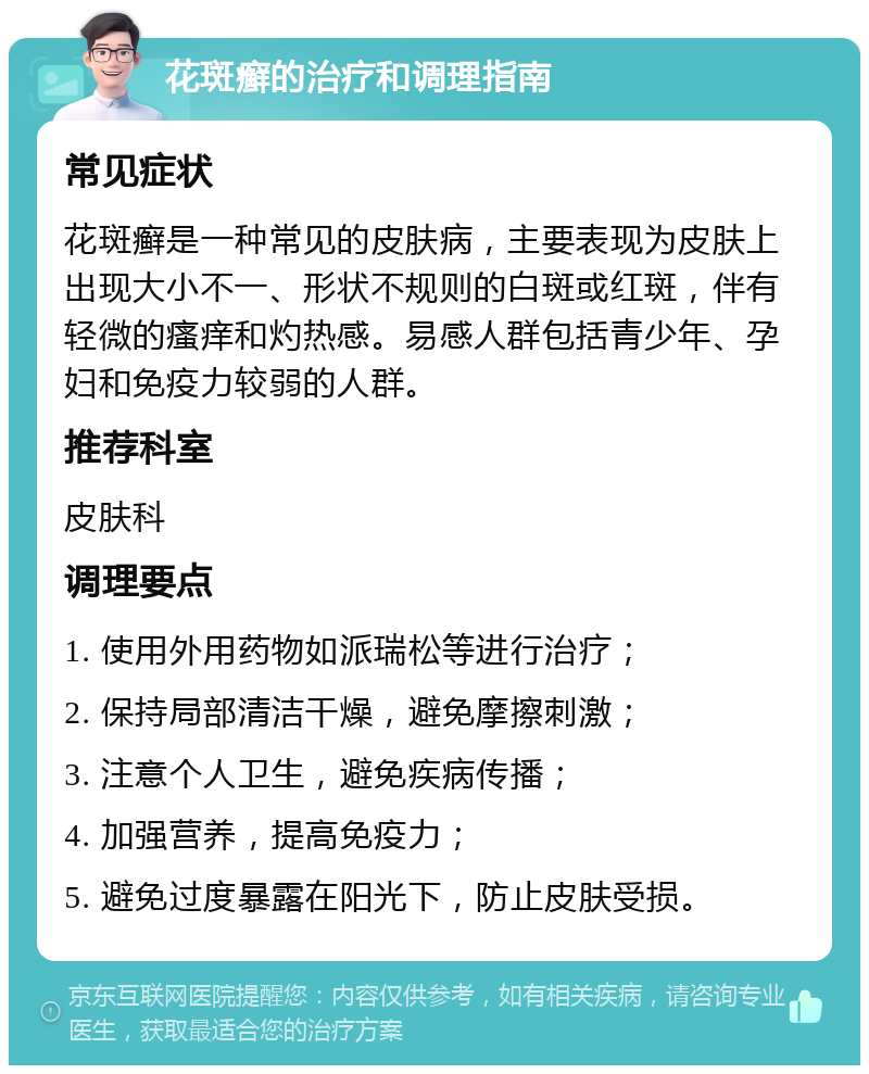 花斑癣的治疗和调理指南 常见症状 花斑癣是一种常见的皮肤病，主要表现为皮肤上出现大小不一、形状不规则的白斑或红斑，伴有轻微的瘙痒和灼热感。易感人群包括青少年、孕妇和免疫力较弱的人群。 推荐科室 皮肤科 调理要点 1. 使用外用药物如派瑞松等进行治疗； 2. 保持局部清洁干燥，避免摩擦刺激； 3. 注意个人卫生，避免疾病传播； 4. 加强营养，提高免疫力； 5. 避免过度暴露在阳光下，防止皮肤受损。