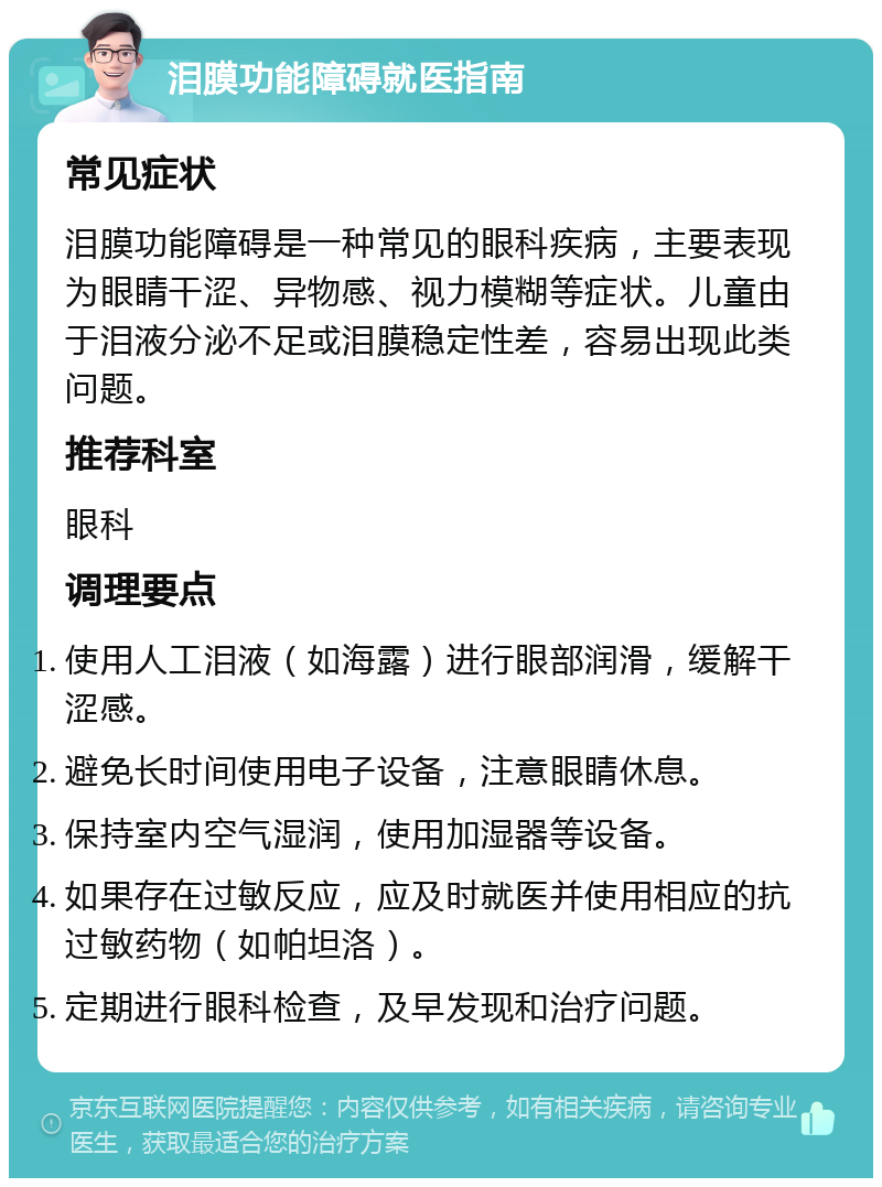 泪膜功能障碍就医指南 常见症状 泪膜功能障碍是一种常见的眼科疾病，主要表现为眼睛干涩、异物感、视力模糊等症状。儿童由于泪液分泌不足或泪膜稳定性差，容易出现此类问题。 推荐科室 眼科 调理要点 使用人工泪液（如海露）进行眼部润滑，缓解干涩感。 避免长时间使用电子设备，注意眼睛休息。 保持室内空气湿润，使用加湿器等设备。 如果存在过敏反应，应及时就医并使用相应的抗过敏药物（如帕坦洛）。 定期进行眼科检查，及早发现和治疗问题。