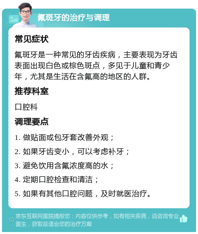 氟斑牙的治疗与调理 常见症状 氟斑牙是一种常见的牙齿疾病，主要表现为牙齿表面出现白色或棕色斑点，多见于儿童和青少年，尤其是生活在含氟高的地区的人群。 推荐科室 口腔科 调理要点 1. 做贴面或包牙套改善外观； 2. 如果牙齿变小，可以考虑补牙； 3. 避免饮用含氟浓度高的水； 4. 定期口腔检查和清洁； 5. 如果有其他口腔问题，及时就医治疗。