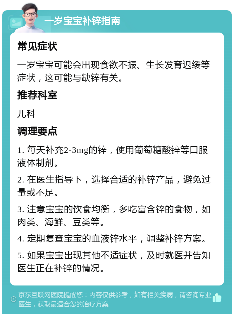 一岁宝宝补锌指南 常见症状 一岁宝宝可能会出现食欲不振、生长发育迟缓等症状，这可能与缺锌有关。 推荐科室 儿科 调理要点 1. 每天补充2-3mg的锌，使用葡萄糖酸锌等口服液体制剂。 2. 在医生指导下，选择合适的补锌产品，避免过量或不足。 3. 注意宝宝的饮食均衡，多吃富含锌的食物，如肉类、海鲜、豆类等。 4. 定期复查宝宝的血液锌水平，调整补锌方案。 5. 如果宝宝出现其他不适症状，及时就医并告知医生正在补锌的情况。