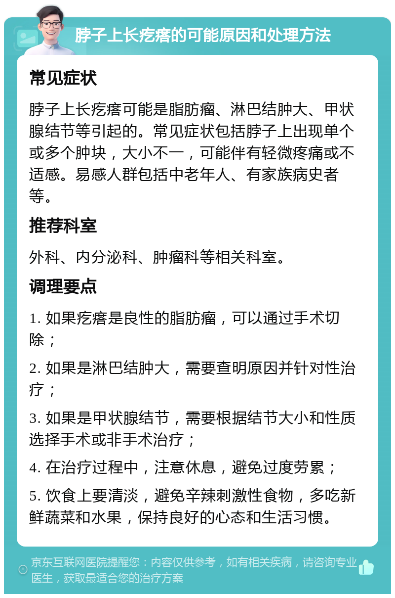 脖子上长疙瘩的可能原因和处理方法 常见症状 脖子上长疙瘩可能是脂肪瘤、淋巴结肿大、甲状腺结节等引起的。常见症状包括脖子上出现单个或多个肿块，大小不一，可能伴有轻微疼痛或不适感。易感人群包括中老年人、有家族病史者等。 推荐科室 外科、内分泌科、肿瘤科等相关科室。 调理要点 1. 如果疙瘩是良性的脂肪瘤，可以通过手术切除； 2. 如果是淋巴结肿大，需要查明原因并针对性治疗； 3. 如果是甲状腺结节，需要根据结节大小和性质选择手术或非手术治疗； 4. 在治疗过程中，注意休息，避免过度劳累； 5. 饮食上要清淡，避免辛辣刺激性食物，多吃新鲜蔬菜和水果，保持良好的心态和生活习惯。