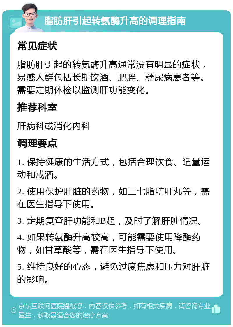 脂肪肝引起转氨酶升高的调理指南 常见症状 脂肪肝引起的转氨酶升高通常没有明显的症状，易感人群包括长期饮酒、肥胖、糖尿病患者等。需要定期体检以监测肝功能变化。 推荐科室 肝病科或消化内科 调理要点 1. 保持健康的生活方式，包括合理饮食、适量运动和戒酒。 2. 使用保护肝脏的药物，如三七脂肪肝丸等，需在医生指导下使用。 3. 定期复查肝功能和B超，及时了解肝脏情况。 4. 如果转氨酶升高较高，可能需要使用降酶药物，如甘草酸等，需在医生指导下使用。 5. 维持良好的心态，避免过度焦虑和压力对肝脏的影响。