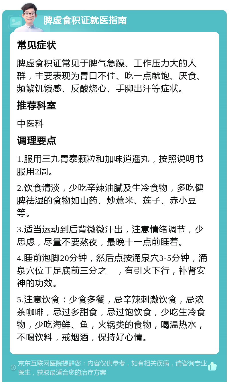 脾虚食积证就医指南 常见症状 脾虚食积证常见于脾气急躁、工作压力大的人群，主要表现为胃口不佳、吃一点就饱、厌食、频繁饥饿感、反酸烧心、手脚出汗等症状。 推荐科室 中医科 调理要点 1.服用三九胃泰颗粒和加味逍遥丸，按照说明书服用2周。 2.饮食清淡，少吃辛辣油腻及生冷食物，多吃健脾祛湿的食物如山药、炒薏米、莲子、赤小豆等。 3.适当运动到后背微微汗出，注意情绪调节，少思虑，尽量不要熬夜，最晚十一点前睡着。 4.睡前泡脚20分钟，然后点按涌泉穴3-5分钟，涌泉穴位于足底前三分之一，有引火下行，补肾安神的功效。 5.注意饮食：少食多餐，忌辛辣刺激饮食，忌浓茶咖啡，忌过多甜食，忌过饱饮食，少吃生冷食物，少吃海鲜、鱼，火锅类的食物，喝温热水，不喝饮料，戒烟酒，保持好心情。