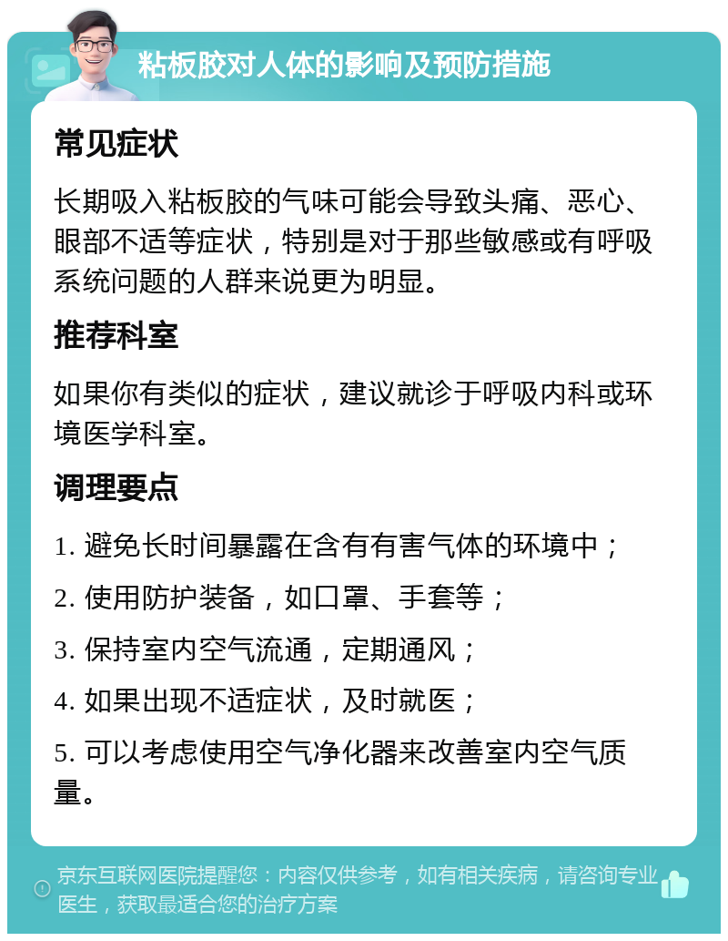 粘板胶对人体的影响及预防措施 常见症状 长期吸入粘板胶的气味可能会导致头痛、恶心、眼部不适等症状，特别是对于那些敏感或有呼吸系统问题的人群来说更为明显。 推荐科室 如果你有类似的症状，建议就诊于呼吸内科或环境医学科室。 调理要点 1. 避免长时间暴露在含有有害气体的环境中； 2. 使用防护装备，如口罩、手套等； 3. 保持室内空气流通，定期通风； 4. 如果出现不适症状，及时就医； 5. 可以考虑使用空气净化器来改善室内空气质量。