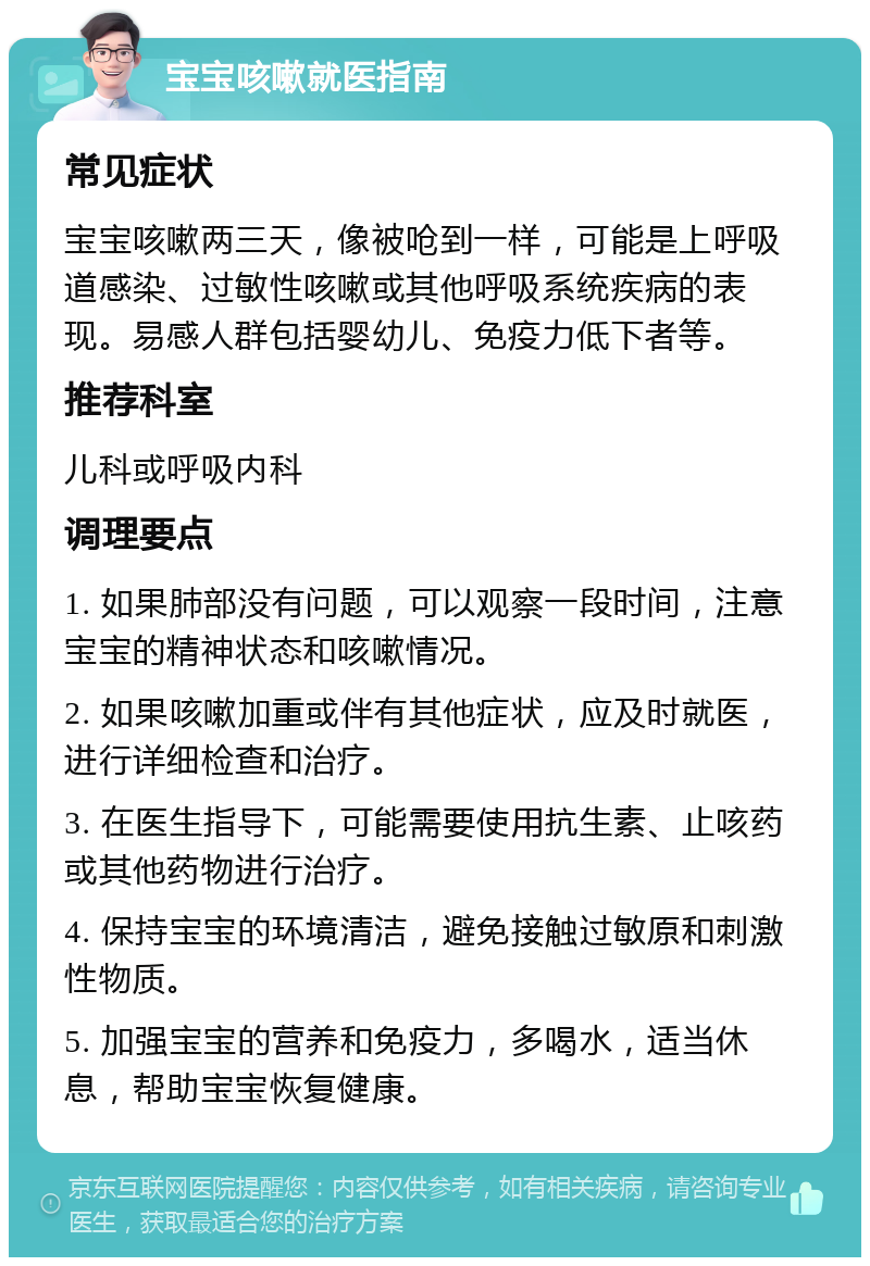 宝宝咳嗽就医指南 常见症状 宝宝咳嗽两三天，像被呛到一样，可能是上呼吸道感染、过敏性咳嗽或其他呼吸系统疾病的表现。易感人群包括婴幼儿、免疫力低下者等。 推荐科室 儿科或呼吸内科 调理要点 1. 如果肺部没有问题，可以观察一段时间，注意宝宝的精神状态和咳嗽情况。 2. 如果咳嗽加重或伴有其他症状，应及时就医，进行详细检查和治疗。 3. 在医生指导下，可能需要使用抗生素、止咳药或其他药物进行治疗。 4. 保持宝宝的环境清洁，避免接触过敏原和刺激性物质。 5. 加强宝宝的营养和免疫力，多喝水，适当休息，帮助宝宝恢复健康。