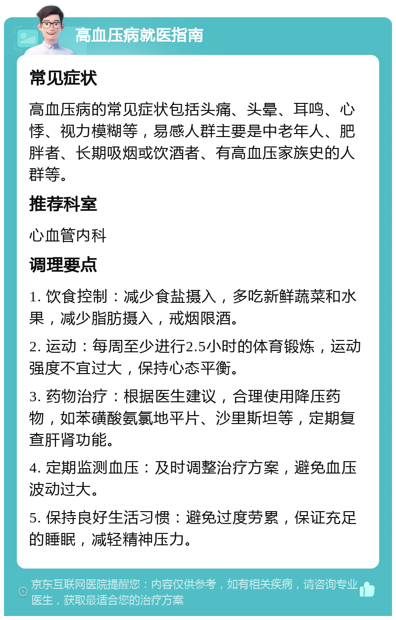 高血压病就医指南 常见症状 高血压病的常见症状包括头痛、头晕、耳鸣、心悸、视力模糊等，易感人群主要是中老年人、肥胖者、长期吸烟或饮酒者、有高血压家族史的人群等。 推荐科室 心血管内科 调理要点 1. 饮食控制：减少食盐摄入，多吃新鲜蔬菜和水果，减少脂肪摄入，戒烟限酒。 2. 运动：每周至少进行2.5小时的体育锻炼，运动强度不宜过大，保持心态平衡。 3. 药物治疗：根据医生建议，合理使用降压药物，如苯磺酸氨氯地平片、沙里斯坦等，定期复查肝肾功能。 4. 定期监测血压：及时调整治疗方案，避免血压波动过大。 5. 保持良好生活习惯：避免过度劳累，保证充足的睡眠，减轻精神压力。