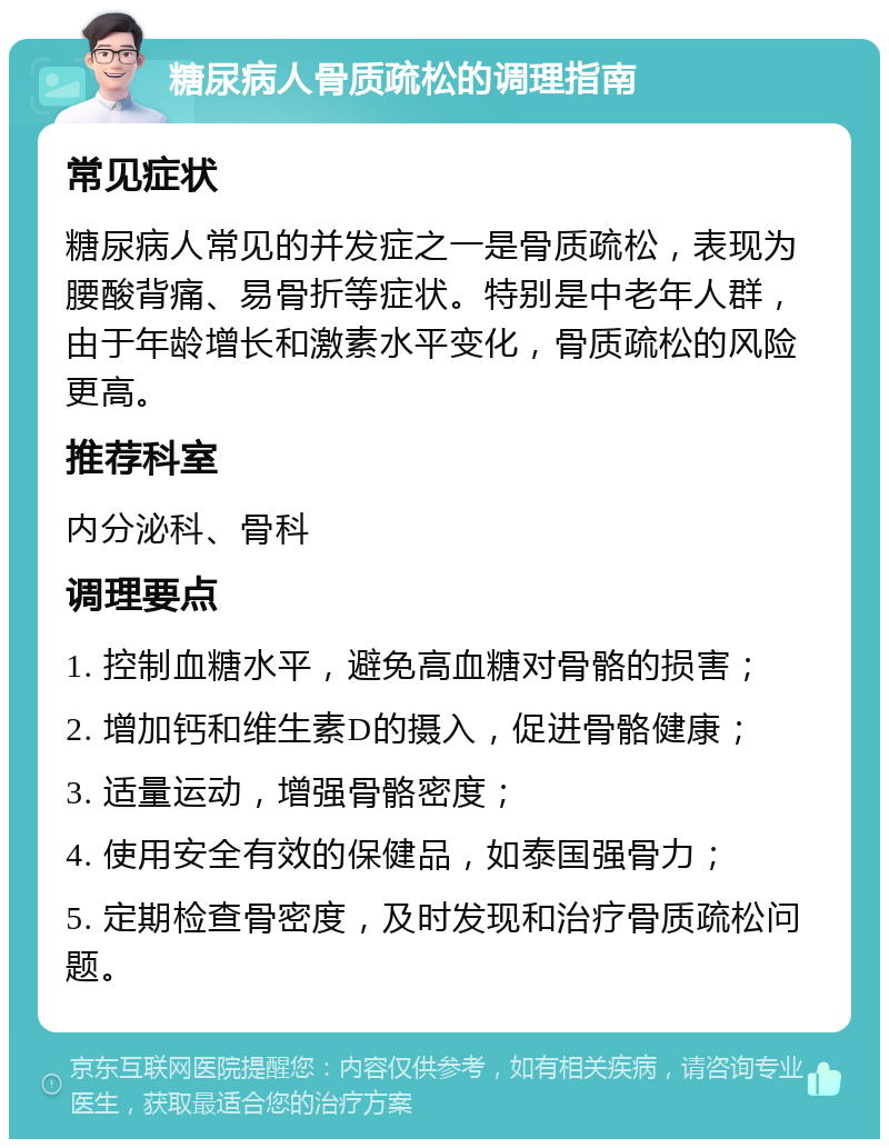 糖尿病人骨质疏松的调理指南 常见症状 糖尿病人常见的并发症之一是骨质疏松，表现为腰酸背痛、易骨折等症状。特别是中老年人群，由于年龄增长和激素水平变化，骨质疏松的风险更高。 推荐科室 内分泌科、骨科 调理要点 1. 控制血糖水平，避免高血糖对骨骼的损害； 2. 增加钙和维生素D的摄入，促进骨骼健康； 3. 适量运动，增强骨骼密度； 4. 使用安全有效的保健品，如泰国强骨力； 5. 定期检查骨密度，及时发现和治疗骨质疏松问题。