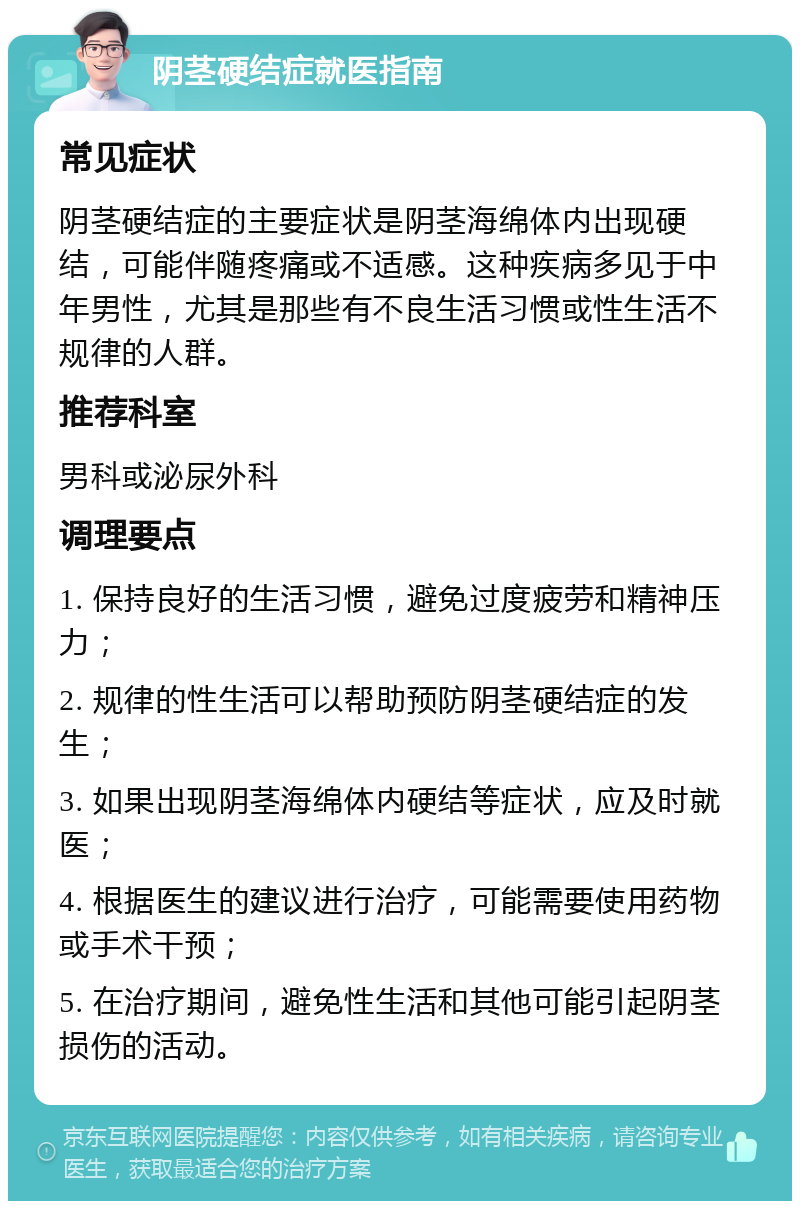 阴茎硬结症就医指南 常见症状 阴茎硬结症的主要症状是阴茎海绵体内出现硬结，可能伴随疼痛或不适感。这种疾病多见于中年男性，尤其是那些有不良生活习惯或性生活不规律的人群。 推荐科室 男科或泌尿外科 调理要点 1. 保持良好的生活习惯，避免过度疲劳和精神压力； 2. 规律的性生活可以帮助预防阴茎硬结症的发生； 3. 如果出现阴茎海绵体内硬结等症状，应及时就医； 4. 根据医生的建议进行治疗，可能需要使用药物或手术干预； 5. 在治疗期间，避免性生活和其他可能引起阴茎损伤的活动。