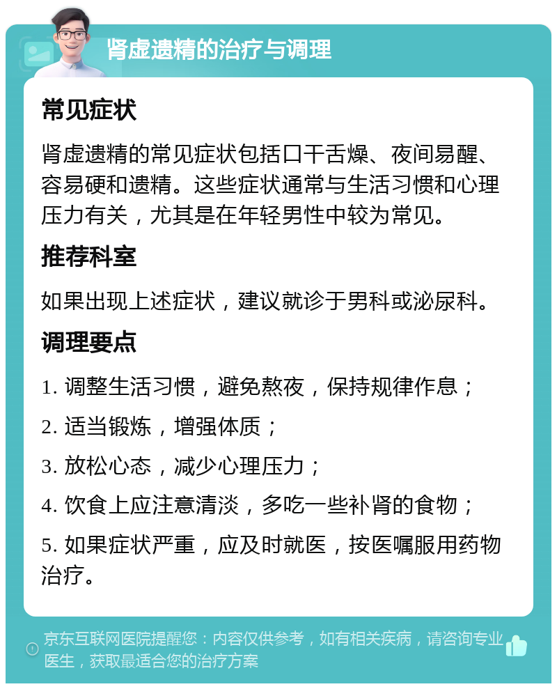 肾虚遗精的治疗与调理 常见症状 肾虚遗精的常见症状包括口干舌燥、夜间易醒、容易硬和遗精。这些症状通常与生活习惯和心理压力有关，尤其是在年轻男性中较为常见。 推荐科室 如果出现上述症状，建议就诊于男科或泌尿科。 调理要点 1. 调整生活习惯，避免熬夜，保持规律作息； 2. 适当锻炼，增强体质； 3. 放松心态，减少心理压力； 4. 饮食上应注意清淡，多吃一些补肾的食物； 5. 如果症状严重，应及时就医，按医嘱服用药物治疗。