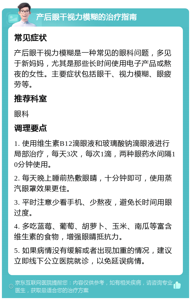 产后眼干视力模糊的治疗指南 常见症状 产后眼干视力模糊是一种常见的眼科问题，多见于新妈妈，尤其是那些长时间使用电子产品或熬夜的女性。主要症状包括眼干、视力模糊、眼疲劳等。 推荐科室 眼科 调理要点 1. 使用维生素B12滴眼液和玻璃酸钠滴眼液进行局部治疗，每天3次，每次1滴，两种眼药水间隔10分钟使用。 2. 每天晚上睡前热敷眼睛，十分钟即可，使用蒸汽眼罩效果更佳。 3. 平时注意少看手机、少熬夜，避免长时间用眼过度。 4. 多吃蓝莓、葡萄、胡萝卜、玉米、南瓜等富含维生素的食物，增强眼睛抵抗力。 5. 如果病情没有缓解或者出现加重的情况，建议立即线下公立医院就诊，以免延误病情。