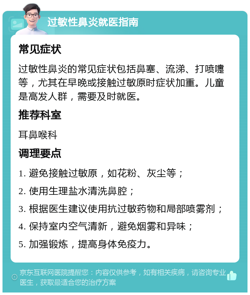 过敏性鼻炎就医指南 常见症状 过敏性鼻炎的常见症状包括鼻塞、流涕、打喷嚏等，尤其在早晚或接触过敏原时症状加重。儿童是高发人群，需要及时就医。 推荐科室 耳鼻喉科 调理要点 1. 避免接触过敏原，如花粉、灰尘等； 2. 使用生理盐水清洗鼻腔； 3. 根据医生建议使用抗过敏药物和局部喷雾剂； 4. 保持室内空气清新，避免烟雾和异味； 5. 加强锻炼，提高身体免疫力。