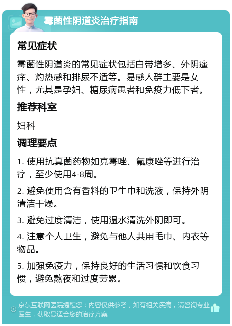 霉菌性阴道炎治疗指南 常见症状 霉菌性阴道炎的常见症状包括白带增多、外阴瘙痒、灼热感和排尿不适等。易感人群主要是女性，尤其是孕妇、糖尿病患者和免疫力低下者。 推荐科室 妇科 调理要点 1. 使用抗真菌药物如克霉唑、氟康唑等进行治疗，至少使用4-8周。 2. 避免使用含有香料的卫生巾和洗液，保持外阴清洁干燥。 3. 避免过度清洁，使用温水清洗外阴即可。 4. 注意个人卫生，避免与他人共用毛巾、内衣等物品。 5. 加强免疫力，保持良好的生活习惯和饮食习惯，避免熬夜和过度劳累。