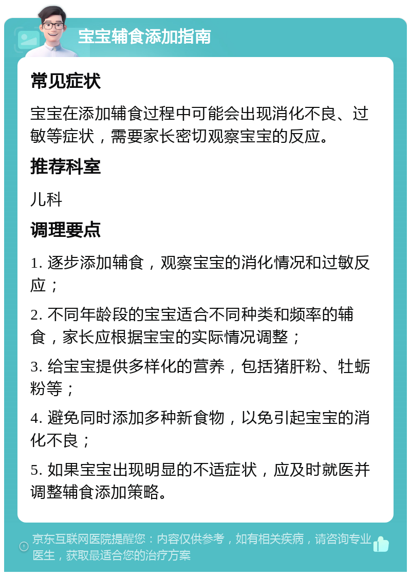 宝宝辅食添加指南 常见症状 宝宝在添加辅食过程中可能会出现消化不良、过敏等症状，需要家长密切观察宝宝的反应。 推荐科室 儿科 调理要点 1. 逐步添加辅食，观察宝宝的消化情况和过敏反应； 2. 不同年龄段的宝宝适合不同种类和频率的辅食，家长应根据宝宝的实际情况调整； 3. 给宝宝提供多样化的营养，包括猪肝粉、牡蛎粉等； 4. 避免同时添加多种新食物，以免引起宝宝的消化不良； 5. 如果宝宝出现明显的不适症状，应及时就医并调整辅食添加策略。