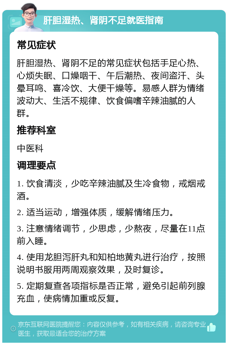 肝胆湿热、肾阴不足就医指南 常见症状 肝胆湿热、肾阴不足的常见症状包括手足心热、心烦失眠、口燥咽干、午后潮热、夜间盗汗、头晕耳鸣、喜冷饮、大便干燥等。易感人群为情绪波动大、生活不规律、饮食偏嗜辛辣油腻的人群。 推荐科室 中医科 调理要点 1. 饮食清淡，少吃辛辣油腻及生冷食物，戒烟戒酒。 2. 适当运动，增强体质，缓解情绪压力。 3. 注意情绪调节，少思虑，少熬夜，尽量在11点前入睡。 4. 使用龙胆泻肝丸和知柏地黄丸进行治疗，按照说明书服用两周观察效果，及时复诊。 5. 定期复查各项指标是否正常，避免引起前列腺充血，使病情加重或反复。