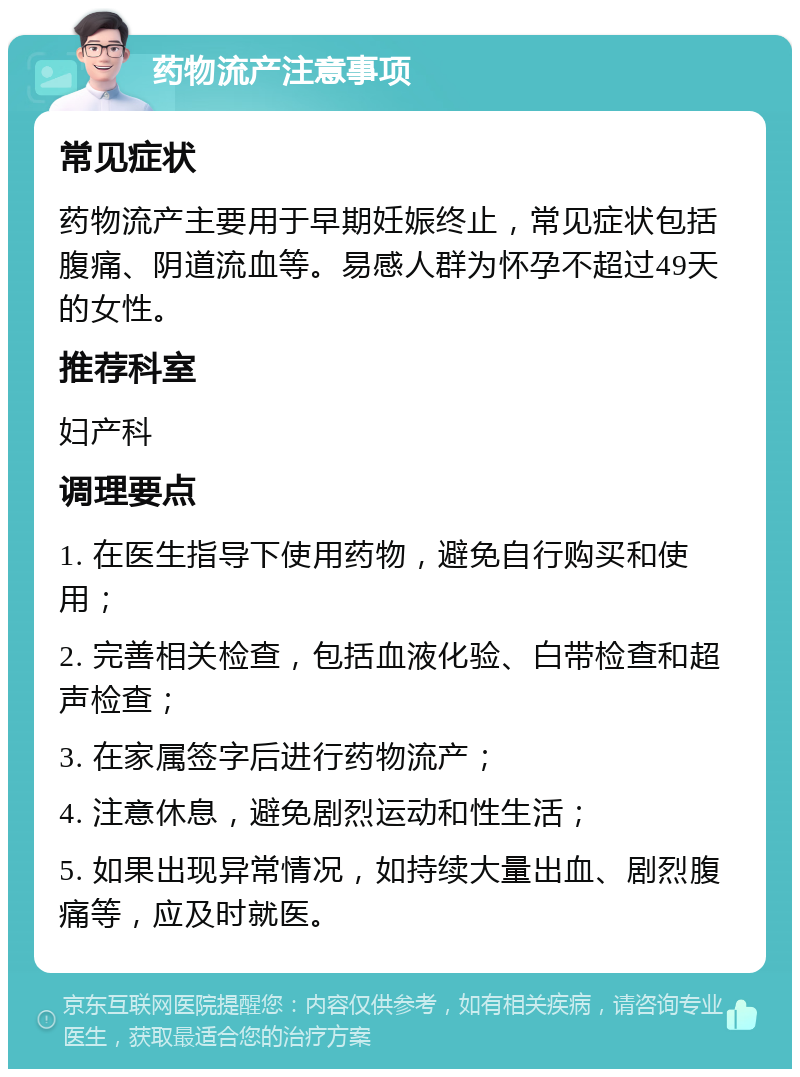 药物流产注意事项 常见症状 药物流产主要用于早期妊娠终止，常见症状包括腹痛、阴道流血等。易感人群为怀孕不超过49天的女性。 推荐科室 妇产科 调理要点 1. 在医生指导下使用药物，避免自行购买和使用； 2. 完善相关检查，包括血液化验、白带检查和超声检查； 3. 在家属签字后进行药物流产； 4. 注意休息，避免剧烈运动和性生活； 5. 如果出现异常情况，如持续大量出血、剧烈腹痛等，应及时就医。