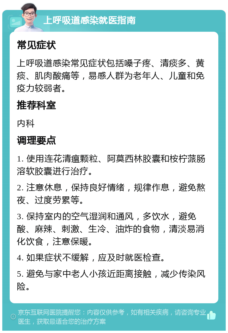 上呼吸道感染就医指南 常见症状 上呼吸道感染常见症状包括嗓子疼、清痰多、黄痰、肌肉酸痛等，易感人群为老年人、儿童和免疫力较弱者。 推荐科室 内科 调理要点 1. 使用连花清瘟颗粒、阿莫西林胶囊和桉柠蒎肠溶软胶囊进行治疗。 2. 注意休息，保持良好情绪，规律作息，避免熬夜、过度劳累等。 3. 保持室内的空气湿润和通风，多饮水，避免酸、麻辣、刺激、生冷、油炸的食物，清淡易消化饮食，注意保暖。 4. 如果症状不缓解，应及时就医检查。 5. 避免与家中老人小孩近距离接触，减少传染风险。