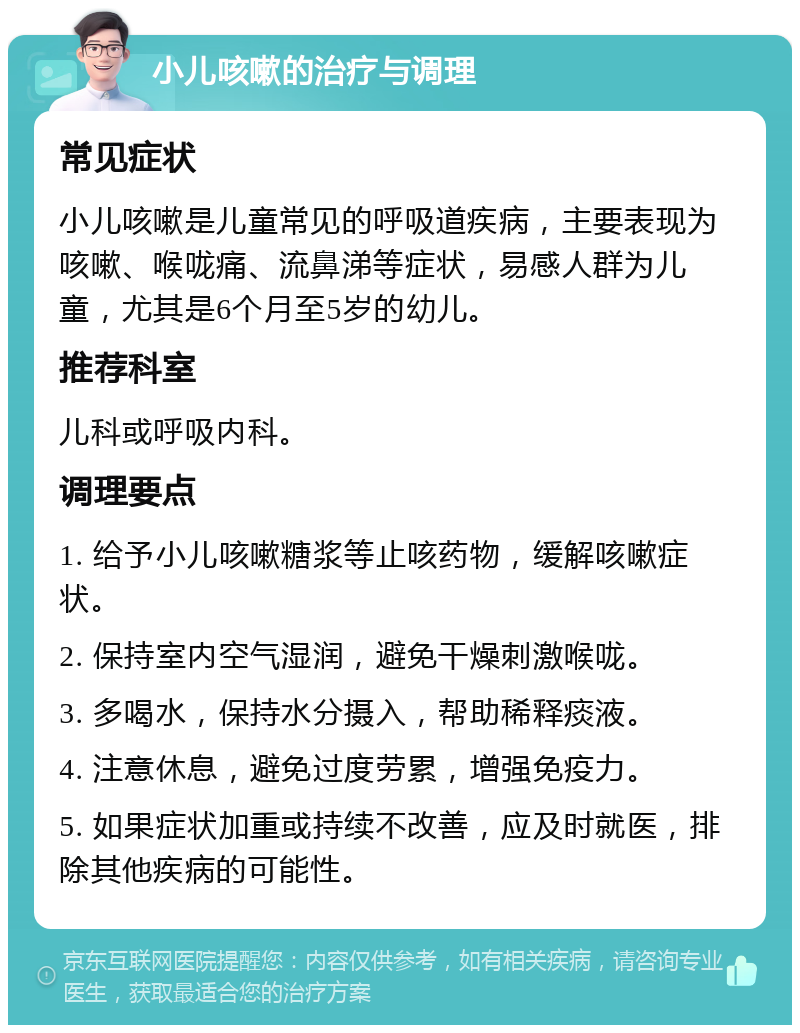 小儿咳嗽的治疗与调理 常见症状 小儿咳嗽是儿童常见的呼吸道疾病，主要表现为咳嗽、喉咙痛、流鼻涕等症状，易感人群为儿童，尤其是6个月至5岁的幼儿。 推荐科室 儿科或呼吸内科。 调理要点 1. 给予小儿咳嗽糖浆等止咳药物，缓解咳嗽症状。 2. 保持室内空气湿润，避免干燥刺激喉咙。 3. 多喝水，保持水分摄入，帮助稀释痰液。 4. 注意休息，避免过度劳累，增强免疫力。 5. 如果症状加重或持续不改善，应及时就医，排除其他疾病的可能性。